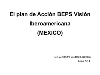 El plan de Acción BEPS Visión
Iberoamericana 
(MEXICO)  
Lic. Alejandro Calderón Aguilera
Junio 2014
 