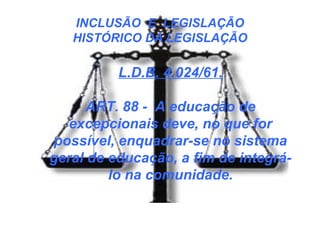 INCLUSÃO E LEGISLAÇÃO
HISTÓRICO DA LEGISLAÇÃO
L.D.B. 4.024/61.
ART. 88 - A educação de
excepcionais deve, no que for
possível, enquadrar-se no sistema
geral de educação, a fim de integrá-
lo na comunidade.
 