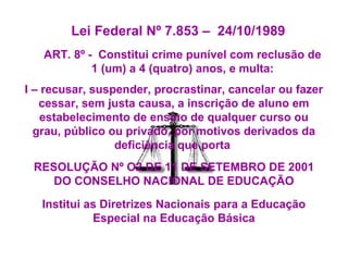 Lei Federal Nº 7.853 – 24/10/1989
ART. 8º - Constitui crime punível com reclusão de
1 (um) a 4 (quatro) anos, e multa:
I – recusar, suspender, procrastinar, cancelar ou fazer
cessar, sem justa causa, a inscrição de aluno em
estabelecimento de ensino de qualquer curso ou
grau, público ou privado, por motivos derivados da
deficiência que porta
RESOLUÇÃO Nº O2 DE 11 DE SETEMBRO DE 2001
DO CONSELHO NACIONAL DE EDUCAÇÃO
Institui as Diretrizes Nacionais para a Educação
Especial na Educação Básica
 