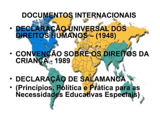 DOCUMENTOS INTERNACIONAIS
• DECLARAÇÃO UNIVERSAL DOS
DIREITOS HUMANOS – (1948)
• CONVENÇÃO SOBRE OS DIREITOS DA
CRIANÇA - 1989
• DECLARAÇÃO DE SALAMANCA
• (Princípios, Política e Prática para as
Necessidades Educativas Especiais)
 