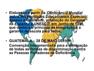 • Elaborada a partir da Conferência Mundial
sobre Necessidades Educacionais Especiais:
Acesso e Qualidade, promoção do Governo
da Espanha e UNESCO, em junho de 1994,
que destaca o princípio da integração e a
garantia de escola para todos.
• GUATEMALA – 28 DE MAIO DE1999:
Convenção Interamericana para a eliminação
de todas as formas de discriminação contra
as Pessoas Portadoras de Deficiência
 