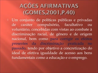  Um conjunto de políticas públicas e privadas
de caráter compulsório, facultativo ou
voluntário, concebidas com vistas ao combate à
discriminação racial, de gênero e de origem
nacional, bem como para corrigir os efeitos
presentes da discriminação praticada no
passado, tendo por objetivo a concretização do
ideal de efetiva igualdade de acesso aos bens
fundamentais como a educação e o emprego.
 