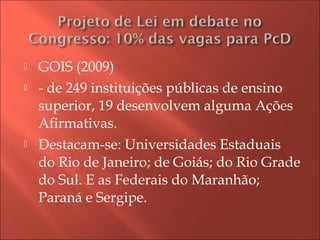  GOIS (2009)
 - de 249 instituições públicas de ensino
superior, 19 desenvolvem alguma Ações
Afirmativas.
 Destacam-se: Universidades Estaduais
do Rio de Janeiro; de Goiás; do Rio Grade
do Sul. E as Federais do Maranhão;
Paraná e Sergipe.
 