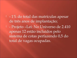  - 1% do total das matrículas apesar
de três anos de implantação;
 - Projeto –Lei: No Universo de 2.410
apenas 12 estão incluídos pelo
sistema de cotas perfazendo 0,5 do
total de vagas ocupadas.
 