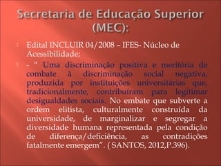  Edital INCLUIR 04/2008 – IFES- Núcleo de
Acessibilidade;
 - “ Uma discriminação positiva e meritória de
combate à discriminação social negativa,
produzida por instituições universitárias que,
tradicionalmente, contribuíram para legitimar
desigualdades sociais. No embate que subverte a
ordem elitista, culturalmente construída da
universidade, de marginalizar e segregar a
diversidade humana representada pela condição
de diferença/deficiência, as contradições
fatalmente emergem”. ( SANTOS, 2012,P.396).
 