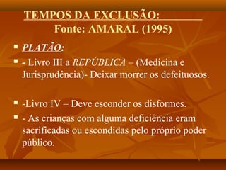 TEMPOS DA EXCLUSÃO:
Fonte: AMARAL (1995)
 PLATÃO:
 - Livro III a REPÚBLICA – (Medicina e
Jurisprudência)- Deixar morrer os defeituosos.
 -Livro IV – Deve esconder os disformes.
 - As crianças com alguma deficiência eram
sacrificadas ou escondidas pelo próprio poder
público.
 