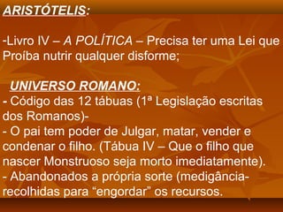 ARISTÓTELIS:
-Livro IV – A POLÍTICA – Precisa ter uma Lei que
Proíba nutrir qualquer disforme;
UNIVERSO ROMANO:
- Código das 12 tábuas (1ª Legislação escritas
dos Romanos)-
- O pai tem poder de Julgar, matar, vender e
condenar o filho. (Tábua IV – Que o filho que
nascer Monstruoso seja morto imediatamente).
- Abandonados a própria sorte (medigância-
recolhidas para “engordar” os recursos.
 