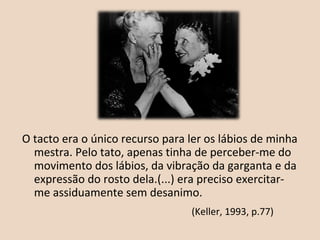 O tacto era o único recurso para ler os lábios de minha
mestra. Pelo tato, apenas tinha de perceber-me do
movimento dos lábios, da vibração da garganta e da
expressão do rosto dela.(...) era preciso exercitar-
me assiduamente sem desanimo.
(Keller, 1993, p.77)
 