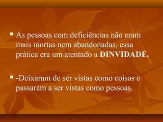  As pessoas com deficiências não eram
mais mortas nem abandonadas, essa
prática era um atentado a DINVIDADE.
 -Deixaram de ser vistas como coisas e
passaram a ser vistas como pessoas.
 