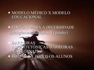  MODELO MÉDICO X MODELOMODELO MÉDICO X MODELO
EDUCACIONALEDUCACIONAL
 EDUCAR PARA A DIVERSIDADEEDUCAR PARA A DIVERSIDADE
(Inteligências Múltiplas, Vygotsky)(Inteligências Múltiplas, Vygotsky)
 BARREIRASBARREIRAS
ARQUITETÔNICAS/BARREIRASARQUITETÔNICAS/BARREIRAS
ATITUDINAISATITUDINAIS
 BOM PARABOM PARA TODOSTODOS OS ALUNOSOS ALUNOS
 