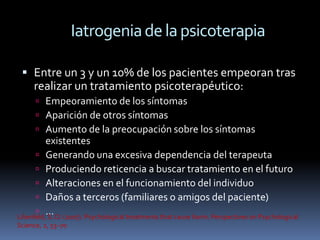 Iatrogenia de la psicoterapia

  Entre un 3 y un 10% de los pacientes empeoran tras
   realizar un tratamiento psicoterapéutico:
       Empeoramiento de los síntomas
       Aparición de otros síntomas
       Aumento de la preocupación sobre los síntomas
           existentes
        Generando una excesiva dependencia del terapeuta
        Produciendo reticencia a buscar tratamiento en el futuro
        Alteraciones en el funcionamiento del individuo
        Daños a terceros (familiares o amigos del paciente)
        …
Lilienfeld, S. O. (2007). Psychological treatments that cause harm. Perspectives on Psychological
Science, 2, 53–70
 