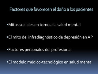 Factores que favorecen el daño a los pacientes


Mitos sociales en torno a la salud mental

El mito del infradiagnóstico de depresión en AP

Factores personales del profesional

El modelo médico-tecnológico en salud mental
 