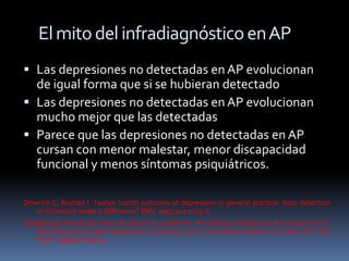 El mito del infradiagnóstico en AP
 Las depresiones no detectadas en AP evolucionan
  de igual forma que si se hubieran detectado
 Las depresiones no detectadas en AP evolucionan
  mucho mejor que las detectadas
 Parece que las depresiones no detectadas en AP
  cursan con menor malestar, menor discapacidad
  funcional y menos síntomas psiquiátricos.

Dowrick C, Buchan I. Twelve month outcome of depression in general practice: does detection
   or disclosure make a difference? BMJ. 1995;311:1274-6.
Goldberg D, Privett M, Üstun B, Simon G, Linden M. The effects of detection and treatment on
   the outcome of major depression in primary care: a naturalistic study in 15 cities. Br J Gen
   Pract. 1998;48:1840-4.
 