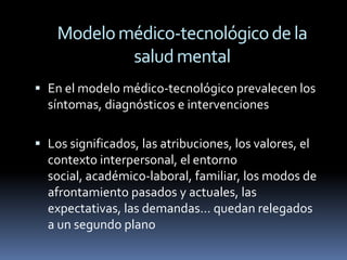 Modelo médico-tecnológico de la
            salud mental
 En el modelo médico-tecnológico prevalecen los
  síntomas, diagnósticos e intervenciones

 Los significados, las atribuciones, los valores, el
  contexto interpersonal, el entorno
  social, académico-laboral, familiar, los modos de
  afrontamiento pasados y actuales, las
  expectativas, las demandas… quedan relegados
  a un segundo plano
 