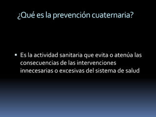 ¿Qué es la prevención cuaternaria?



 Es la actividad sanitaria que evita o atenúa las
  consecuencias de las intervenciones
  innecesarias o excesivas del sistema de salud
 