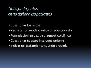 Trabajando juntos
en no dañar a los pacientes

Cuestionar los mitos
Rechazar un modelo médico reduccionista
Formulación en vez de diagnóstico clínico
Cuestionar nuestro intervencionismo
Indicar no-tratamiento cuando proceda
 