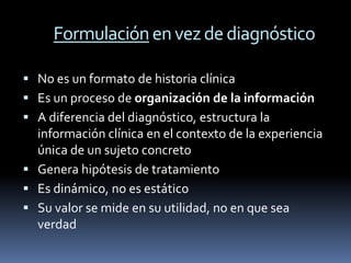 Formulación en vez de diagnóstico

 No es un formato de historia clínica
 Es un proceso de organización de la información
 A diferencia del diagnóstico, estructura la
  información clínica en el contexto de la experiencia
  única de un sujeto concreto
 Genera hipótesis de tratamiento
 Es dinámico, no es estático
 Su valor se mide en su utilidad, no en que sea
  verdad
 
