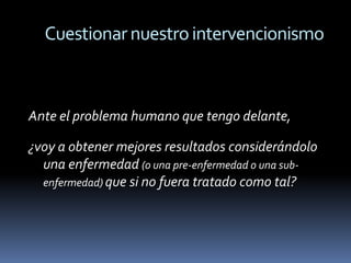 Cuestionar nuestro intervencionismo



Ante el problema humano que tengo delante,

¿voy a obtener mejores resultados considerándolo
  una enfermedad (o una pre-enfermedad o una sub-
  enfermedad) que si no fuera tratado como tal?
 