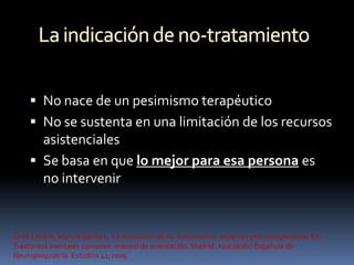  No nace de un pesimismo terapéutico
      No se sustenta en una limitación de los recursos
       asistenciales
      Se basa en que lo mejor para esa persona es
       no intervenir


Ortiz Lobo A, Murcia García L. La indicación de no-tratamiento: aspectos psicoterapéuticos. En:
Trastornos mentales comunes: manual de orientación. Madrid: Asociación Española de
Neuropsiquiatría. Estudios 41;2009.
 