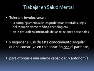 Trabajar en Salud Mental
 Tolerar e involucrarse en:
   la compleja esencia de los problemas mentales (lejos
    del reduccionismo médico-tecnológico)
   en la naturaleza intrincada de las relaciones personales


 y negociar el uso de este conocimiento singular
  que se construye en colaboración con el paciente,

 para otorgarle una mayor capacidad y autonomía
 