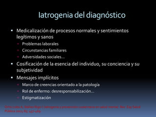 Iatrogenia del diagnóstico
     Medicalización de procesos normales y sentimientos
        legítimos y sanos
         Problemas laborales
         Circunstancias familiares
         Adversidades sociales…
     Cosificación de la esencia del individuo, su conciencia y su
      subjetividad
     Mensajes implícitos
         Marco de creencias orientado a la patología
         Rol de enfermo: desresponsabilización…
         Estigmatización

Ortiz Lobo A, Ibáñez Rojo I. Iatrogenia y prevención cuaternaria en salud mental. Rev Esp Salud
Pública 2011; 85: 457-469
 