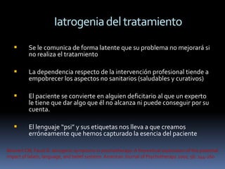 Iatrogenia del tratamiento
         Se le comunica de forma latente que su problema no mejorará si
          no realiza el tratamiento

         La dependencia respecto de la intervención profesional tiende a
          empobrecer los aspectos no sanitarios (saludables y curativos)

         El paciente se convierte en alguien deficitario al que un experto
          le tiene que dar algo que él no alcanza ni puede conseguir por su
          cuenta.

         El lenguaje “psi” y sus etiquetas nos lleva a que creamos
          erróneamente que hemos capturado la esencia del paciente

Boisvert CM, Faust D. Iatrogenic symptoms in psychotherapy: A theoretical exploration of the potential
impact of labels, language, and belief systems. American Journal of Psychotherapy 2002; 56: 244-260
 