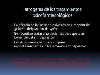 Iatrogenia de los tratamientos
                 psicofarmacológicos
 La eficacia de los antidepresivos es de alrededor del
  50% y la del placebo del 40%1
 Se necesitan tratar a 10 pacientes para que 1 se
  beneficie del antidepresivo1
 Las depresiones tienden a mejorar
  espontáneamente sin tratamiento antidepresivo2


1. Healy D. Psychiatric drugs explained. Churchill Livingstone, London: 2009
2. Posternak M. The naturalistic course of major depression in the absence of
    somatic therapy. Journal of Nervous and Mental Disease 2006;194:324-9.
 