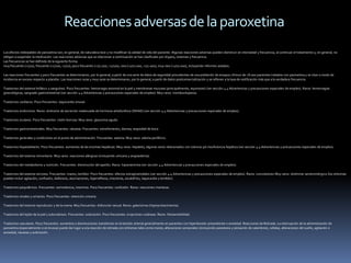 Reacciones adversas de la paroxetina
Los efectos indeseables de paroxetina son, en general, de naturaleza leve y no modifican la calidad de vida del paciente. Algunas reacciones adversas pueden disminuir en intensidad y frecuencia, al continuar el tratamiento y, en general, no
obligan a suspender la medicación. Las reacciones adversas que se relacionan a continuación se han clasificado por órgano, sistemas y frecuencia.
Las frecuencias se han definido de la siguiente forma:
muy frecuente (>1/10), frecuente (>1/100, <1/10), poco frecuente (>1/1.000, <1/100), rara (>1/10.000, <1/1.000), muy rara (<1/10.000), incluyendo informes aislados.

Las reacciones frecuentes y poco frecuentes se determinaron, por lo general, a partir de una serie de datos de seguridad procedentes de una población de ensayos clínicos de >8.000 pacientes tratados con paroxetina y se citan a modo de
incidencia en exceso respecto a placebo. Las reacciones raras y muy raras se determinaron, por lo general, a partir de datos postcomercialización y se refieren a la tasa de notificación más que a la verdadera frecuencia.

Trastornos del sistema linfático y sanguíneo. Poco frecuentes: hemorragia anormal en la piel y membranas mucosas (principalmente, equimosis) (ver sección 4.4 Advertencias y precauciones especiales de empleo). Raros: hemorragias
ginecológicas, sangrado gastrointestinal (ver sección 4.4 Advertencias y precauciones especiales de empleo). Muy raros: trombocitopenia.

Trastornos cardíacos. Poco frecuentes: taquicardia sinusal.

Trastornos endocrinos. Raros: síndrome de secreción inadecuada de hormona antidiurética (SIHAD) (ver sección 4.4 Advertencias y precauciones especiales de empleo).

Trastornos oculares. Poco frecuentes: visión borrosa. Muy raros: glaucoma agudo.

Trastornos gastrointestinales. Muy frecuentes: náuseas. Frecuentes: estreñimiento, diarrea, sequedad de boca.

Trastornos generales y condiciones en el punto de administración. Frecuentes: astenia. Muy raros: edema periférico.

Trastornos hepatobiliares. Poco frecuentes: aumentos de las enzimas hepáticas. Muy raros: hepatitis, algunas veces relacionados con ictericia y/o insuficiencia hepática (ver sección 4.4 Advertencias y precauciones especiales de empleo).

Trastornos del sistema inmunitario. Muy raros: reacciones alérgicas (incluyendo urticaria y angioedema).

Trastornos del metabolismo y nutrición. Frecuentes: disminución del apetito. Raros: hiponatremia (ver sección 4.4 Advertencias y precauciones especiales de empleo).

Trastornos del sistema nervioso. Frecuentes: mareo, temblor. Poco frecuentes: efectos extrapiramidales (ver sección 4.4 Advertencias y precauciones especiales de empleo). Raros: convulsiones Muy raros: síndrome serotoninérgico (los síntomas
pueden incluir agitación, confusión, diaforesis, alucinaciones, hiperreflexia, mioclonía, escalofríos, taquicardia y temblor).

Trastornos psiquiátricos. Frecuentes: somnolencia, insomnio. Poco frecuentes: confusión. Raros: reacciones maníacas.

Trastornos renales y urinarios. Poco frecuentes: retención urinaria.

Trastornos del sistema reproductor y de la mama. Muy frecuentes: disfunción sexual. Raros: galactorrea (hiperprolactinemia).

Trastornos del tejido de la piel y subcutáneos. Frecuentes: sudoración. Poco frecuentes: erupciones cutáneas. Raros: fotosensibilidad.

Trastornos vasculares. Poco frecuentes: aumentos o disminuciones transitorios en la tensión arterial generalmente en pacientes con hipertensión preexistente o ansiedad. Reacciones de Retirada. La interrupción de la administración de
paroxetina (especialmente si es brusca) puede dar lugar a una reacción de retirada con síntomas tales como mareo, alteraciones sensoriales (incluyendo parestesia y sensación de calambres), cefalea, alteraciones del sueño, agitación o
ansiedad, náuseas y sudoración.
 