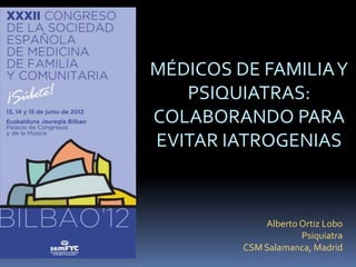 MÉDICOS DE FAMILIAY
   PSIQUIATRAS:
COLABORANDO PARA
EVITAR IATROGENIAS



            Alberto Ortiz Lobo
                    Psiquiatra
        CSM Salamanca, Madrid
 