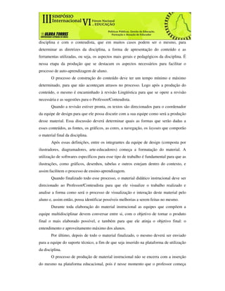 disciplina e com o conteudista, que em muitos casos podem ser o mesmo, para
determinar as diretrizes da disciplina, a forma de apresentação do conteúdo e as
ferramentas utilizadas, ou seja, os aspectos mais gerais e pedagógicos da disciplina. É
nessa etapa da produção que se destacam os aspectos necessários para facilitar o
processo de auto-aprendizagem de aluno.
       O processo de construção do conteúdo deve ter um tempo mínimo e máximo
determinado, para que não aconteçam atrasos no processo. Logo após a produção do
conteúdo, o mesmo é encaminhado à revisão Lingüística para que se opere a revisão
necessária e as sugestões para o Professor/Conteudista.
       Quando a revisão estiver pronta, os textos são direcionados para o coordenador
da equipe de design para que ele possa discutir com a sua equipe como será a produção
desse material. Essa discussão deverá determinar quais as formas que serão dadas a
esses conteúdos, as fontes, os gráficos, as cores, a navegação, os layouts que comporão
o material final da disciplina.
       Após essas definições, entre os integrantes da equipe de design (composta por
ilustradores, diagramadores, arte-educadores) começa a formatação do material. A
utilização de softwares específicos para esse tipo de trabalho é fundamental para que as
ilustrações, como gráficos, desenhos, tabelas e outros estejam dentro do contexto, e
assim facilitem o processo de ensino-aprendizagem.
       Quando finalizado todo esse processo, o material didático instrucional deve ser
direcionado ao Professor/Conteudista para que ele visualize o trabalho realizado e
analise a forma como será o processo de visualização e interação deste material pelo
aluno e, assim então, possa identificar possíveis melhorias a serem feitas no mesmo.
       Durante toda elaboração do material instrucional as equipes que compõem a
equipe multidisciplinar devem conversar entre si, com o objetivo de tornar o produto
final o mais elaborado possível, e também para que ele atinja o objetivo final: o
entendimento e aproveitamento máximo dos alunos.
       Por último, depois de todo o material finalizado, o mesmo deverá ser enviado
para a equipe do suporte técnico, a fim de que seja inserido na plataforma de utilização
da disciplina.
       O processo de produção de material instrucional não se encerra com a inserção
do mesmo na plataforma educacional, pois é nesse momento que o professor começa
 