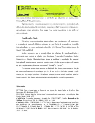 uma outra atividade: determinar quais as atividades que irá propor aos alunos, como
Fóruns, Chats, Wikis, entre outros.
       O professor como condutor deste processo, constitui-se como o responsável pela
elaboração das atividades, tão importantes para que os objetivos do processo de ensino-
aprendizagem sejam atingidos. Essa etapa é de suma importância e não pode ser
desconsiderada.

       Considerações Finais
       Este artigo buscou sistematizar alguns saberes que consideramos relevantes para
a produção de material didático, relatando a experiência de produção de conteúdo
instrucional para os cursos a distância oferecidos pelo Sistema Universidade Aberta do
Brasil, UAB, na FURG.
       Assim, pensamos que a complexidade de relações de interdependência e
cooperação que compõe a relação entre Professor Pesquisador/Conteudista, Equipe
Pedagógica e Equipe Multidisciplinar, tende a qualificar a produção do material
instrucional, uma vez que o mesmo é tomado como referência para o desenvolvimento
do processo das aulas, não como um manual “fechado” e “pronto”.
       Procuramos sempre estar atentos ao feedback dos alunos, que cumpre a função
de um retro-alimentador dentro da perspectiva de um modelo sistêmico, quando e onde
adaptações são sempre previstas e desejadas, para que o curso atenda o melhor possível
às necessidades dos alunos, a fim de favorecer um processo formativo qualificado.




Referências

PETERS, Otto. A educação a distância em transição: tendeências e desafios. São
Leopoldo, RS: Unisinos, 2003.
FILATRO, Andréa. Design instrucional contextualizado: educação e tecnologia. São
Paulo: Senac, 2004. p.65.
CATROGA, Fernando. Memória e história. In: PESAVENTO, Sandra. Fronteiras do
Milênio. Porto Alegre: Ed. da UFRGS, 2001. p. 43-69.
CAMPOS, Gilda.; PORTUGAL, C.; COUTO, R. Notas para Configuração de Interfaces
em Ambientes de Aprendizagem. In: II CONGRESSO INTERNACIONAL DE
ERGONOMIA E USABILIDADE, DESIGN DE INTERFACES E INTERAÇÃO
HUMANO-COMPUTADOR. Usich, 2003, Rio de Janeiro. II USIHC. Rio de Janeiro,
2003, CD Rom.
 