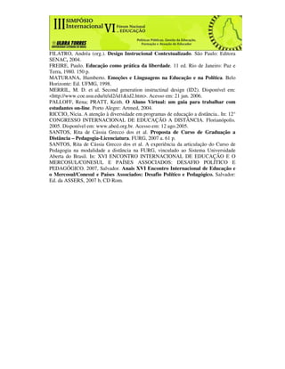 FILATRO, Andréa (org.). Design Instrucional Contextualizado. São Paulo: Editora
SENAC, 2004.
FREIRE, Paulo. Educação como prática da liberdade. 11 ed. Rio de Janeiro: Paz e
Terra, 1980. 150 p.
MATURANA, Humberto. Emoções e Linguagens na Educação e na Política. Belo
Horizonte: Ed. UFMG, 1998.
MERRIL, M. D. et al. Second generation instructinal design (ID2). Disponível em:
<http://www.coe.usu.edu/it/id2/id1&id2.htm>. Acesso em: 21 jan. 2006.
PALLOFF, Rena; PRATT, Keith. O Aluno Virtual: um guia para trabalhar com
estudantes on-line. Porto Alegre: Artmed, 2004.
RICCIO, Nicia. A atenção à diversidade em programas de educação a distância.. In: 12°
CONGRESSO INTERNACIONAL DE EDUCAÇÃO A DISTÂNCIA. Florianópolis.
2005. Disponível em: www.abed.org.br. Acesso em: 12 ago.2005.
SANTOS, Rita de Cássia Grecco dos et al. Proposta de Curso de Graduação a
Distância – Pedagogia-Licenciatura. FURG, 2007 a. 61 p.
SANTOS, Rita de Cássia Grecco dos et al. A experiência da articulação do Curso de
Pedagogia na modalidade a distância na FURG, vinculado ao Sistema Universidade
Aberta do Brasil. In: XVI ENCONTRO INTERNACIONAL DE EDUCAÇÃO E O
MERCOSUL/CONESUL E PAÍSES ASSOCIADOS: DESAFIO POLÍTICO E
PEDAGÓGICO. 2007, Salvador. Anais XVI Encontro Internacional de Educação e
o Mercosul/Conesul e Países Associados: Desafio Político e Pedagógico. Salvador:
Ed. da ASSERS, 2007 b, CD Rom.
 