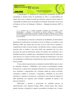 A aprendizagem e a apropriação do conhecimento sistematizado, levando em
consideração as distintas formas de manifestação do saber e as potencialidades dos
sujeitos, bem como as relações de poder que permeiam o processo, devem sempre ser
contempladas na reflexão acerca dos programas de formação. Deste modo, como o texto
da Proposta de Curso de Graduação a Distância – Pedagogia-Licenciatura (2007 a)
sinaliza:

      [...] o currículo que se propõe contempla atividades que estimularão a auto-
      aprendizagem, a pesquisa, o investimento na própria formação, a criatividade, a
      sensibilidade, e a capacidade de interagir e trabalhar em equipe, sobretudo, em se tratando
      de uma modalidade até então distante do contexto da prática docente dos Professores de
      nossa instituição.

       Ao consideramos na discussão as dimensões da sensibilidade e da afetividade na
apropriação do conhecimento, necessitamos recorrer ao diálogo com estudiosos como
Maturana (1998), que afirmam que esta ação se dá nos mais diversos segmentos e
competências do saber no mesmo instante e de diferentes formas e maneiras, portanto,
estimular todos os sentidos é uma tarefa difícil, mas importante. Por isso, faz-se
necessária uma gama de profissionais capazes de estimular esses sentimentos com a
finalidade de promover condições para o aprendizado. O mesmo autor diz ainda, que a
razão não deve ser o processo exclusivo para a obtenção do conhecimento e sim, levar
em consideração os caminhos que a emoção percorre, haja vista, que ambas percorrem o
mesmo caminho.
       É nesse contexto que destacamos a produção de material didático para os cursos
de Educação a Distância - UAB/FURG e, por extensão, as peculiaridades advindas
deste processo. A gênese desta caminhada certamente tem se constituído num processo
novo, desafiador e comprometido com a formação cidadã dos sujeitos envolvidos,
assumindo-se também as incertezas e inseguranças, subsidiárias de nossa breve
experiência e expectativa em promover a construção de uma cultura de formação na
EaD, identificada com categorias como seriedade e qualidade do material e dos
processos formativos.
       Mobilizando a memória e promovendo um verdadeiro processo de
representificação como categoriza Catroga (2001), existiam apenas duas certezas
quando iniciamos a produção de material: necessidade de interação com o mesmo,
 