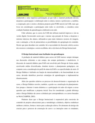 conduzindo a uma imperiosa participação, já que todo o material produzido deveria
despertar a participação e colaboração entre os alunos, tutores e professores e, também,
a cooperação; pois o ensino a distância proposto pela FURG através da UAB, mais que
levar em consideração a participação entre todos os envolvidos, a considera como
condição fundante da aprendizagem colaborativa em rede.
       Cabe salientar, que os cursos da UAB não utilizam material impresso e sim na
versão digital, favorecendo assim que o mesmo seja pensado de forma a despertar o
máximo interesse dos alunos, utilizando-se para tanto inúmeros recursos de imagem,
som e animação, a fim de potencializar as possibilidades de apropriação do conteúdo.
Ocorre que para desenhar este caminho, há a necessidade de discussão coletiva acerca
dos recursos e estratégias a serem escolhidas, daí a relevância do Design Instrucional.


       O Design Instrucional como facilitador da aprendizagem
       A produção de material didático para cursos de EAD merece sempre destaque
nas discussões referentes a este campo, são sempre pertinentes e atualizáveis. A
discussão do material didático para EAD está envolvido pelo Design de forma ampla,
envolvendo mídias diversificadas, domínio técnico e planejamento pedagógico, em
conjunto com a consideração do perfil do aluno de EAD e as especificidades do meio. O
Design Didático é definido em função da intencionalidade e da funcionalidade de um
curso, devendo identificar possíveis estratégias de aprendizagem e implementá-las
dinamicamente.
       Além das questões relativas ao processo de desenvolvimento e organização do
curso, o Design Didático envolve, também, a gestão ou a atualização do planejamento.
Isso porque a Internet é muito dinâmica e a participação de todos dá origem a novas
questões que modificam a proposta inicial. Essa foi considerada a grande diferença
entre o Design Didático de cursos a distância por correspondência e os cursos baseados
na Web (CAMPOS, 2003).
       Podemos dizer que o Design Instrucional é responsável pela conversão do
conteúdo de projetos educacionais para a metodologia a distância, objetiva estabelecer
melhores critérios, formas e meios para a educação efetiva. Os elementos de design são
cruciais para o processo de construção do curso e as interações entre os estudantes,
 