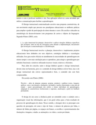 tutores e com o professor também o são. Sua aplicação refere-se a uma atividade que
utiliza a comunicação para facilitar a aprendizagem.
       O Design instrucional contextualizado envolve uma proposta construtivista, de
um movimento amplo que procura nos paradigmas educacionais as melhores práticas
para ampliar o poder de participação do aluno durante o curso. Ele auxilia o educador na
metodologia de desenvolvimento com programas de cursos e objetos de linguagem.
Segundo Filatro (2003), seria


     [...] a ação intencional de planejar, desenvolver e aplicar situações didáticas específicas
     que incorpore, tanto na fase de concepção como durante a implementação, mecanismos
     que favoreçam a contextualização e a flexibilização.

       O Design Instrucional envolve o planejar, desenvolver e implementar projetos
educacionais bem alinhados em seus objetivos, estratégias didáticas e tecnologias
utilizadas. Isso gera maior eficácia no atendimento às necessidades de aprendizagem em
menos tempo e com mais satisfação para os aprendizes, para atingir a aprendizagem por
métodos funcionais e atrativos utilizando recursos visuais criativos e eficientes.
       Para além do conceito, tanto o design didático quanto o design instrucional,
devem estar em harmonia, pois se o conteúdo do design didático estiver bom, mas o do
design instrucional não estiver representando-o bem, o conteúdo não será bem
compreendido.
       De acordo com Filatro (2008):

      Envolve - além de planejar, preparar, projetar, produzir e publicar textos, imagens,
      gráficos, sons e movimentos, simulações, atividades e tarefas relacionadas a uma área de
      estudo - maior personalização dos estilos e ritmos individuais de aprendizagem,
      adaptação às características institucionais e regionais, atualização a partir de feedback
      permanente.


       O design de um curso a distância pode ser entendido como o cuidado com a
organização visual das informações, que é em geral crítica para o bom resultado do
processo de aprendizagem do aluno. Nesse sentido, o designer deve se preocupar com
questões de percepção, tal como o tipo de fonte, o número de palavras por linha, o
número de linhas por página, os espaços em branco, a escolha e o posicionamento das
ilustrações e imagens, o áudio, as animações e os vídeo, e assim por diante.
 