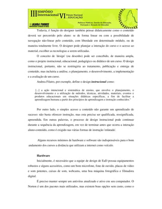 Todavia, é função do designer também pensar didaticamente como o conteúdo
deverá ser percorrido pelo aluno: se de forma linear ou com a possibilidade de
navegação não-linear pelo conteúdo, com liberdade em determinado módulo, ou de
maneira totalmente livre. O designer pode planejar a interação do curso e o acesso ao
material, escolher as tecnologias a serem utilizadas.
           O conceito de 'design' (ou desenho) pode ser concebido, de maneira ampla,
como o projeto instrucional, educacional, pedagógico ou didático de um curso. O design
instrucional, portanto, não se restringiria ao tratamento, publicação e entrega de
conteúdo, mas incluiria a análise, o planejamento, o desenvolvimento, a implementação
e a avaliação de um curso.
           Andrea Filatro, por exemplo, define o design instrucional como:

       [...] a ação intencional e sistemática de ensino, que envolve o planejamento, o
      desenvolvimento e a utilização de métodos, técnicas, atividades, materiais, eventos e
      produtos educacionais em situações didáticas específicas, a fim de facilitar a
      aprendizagem humana a partir dos princípios de aprendizagem e instrução conhecidos."


           Por outro lado, o simples acesso a conteúdo não garante um aprendizado de
sucesso: não basta oferecer instrução, mas esta precisa ser qualificada, ressignificada,
apreendida. Em outras palavras, o processo de design instrucional pode continuar
durante a sequência da aprendizagem, em vez de terminar antes que ocorra a interação
aluno-conteúdo, como é exigido nas várias formas de instrução 'enlatada'.


           Alguns recursos mínimos de hardware e software são indispensáveis para o bom
andamento dos cursos a distância que utilizam a internet como veículo.


           Hardware
           Inicialmente, é necessário que a equipe de design de EaD possua equipamentos
robustos e alguns acessórios, como um bom microfone, fone de ouvido, placas de vídeo
e som potentes, caixas de som, webcams, uma boa máquina fotográfica e filmadora
digital.
           É preciso manter sempre um antivírus atualizado e ativo em seu computador. O
Norton é um dos pacotes mais utilizados, mas existem boas opções sem custo, como o
 