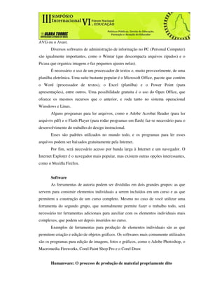 AVG ou o Avast.
       Diversos softwares de administração de informação no PC (Personal Computer)
são igualmente importantes, como o Winrar (que descompacta arquivos zipados) e o
Picasa que organiza imagens e faz pequenos ajustes nelas).
       É necessário o uso de um processador de textos e, muito provavelmente, de uma
planilha eletrônica. Uma suíte bastante popular é o Microsoft Office, pacote que contém
o Word (processador de textos), o Excel (planilha) e o Power Point (para
apresentações), entre outros. Uma possibilidade gratuita é o uso do Open Office, que
oferece os mesmos recursos que o anterior, e roda tanto no sistema operacional
Winsdows e Linux.
       Alguns programas para ler arquivos, como o Adobe Acrobat Reader (para ler
arquivos pdf) e o Flash Player (para rodar programas em flash) faz-se necessário para o
desenvolvimento do trabalho do design instrucional.
       Esses são padrões utilizados no mundo todo, e os programas para ler esses
arquivos podem ser baixados gratuitamente pela Internet.
       Por fim, será necessário acesso por banda larga à Internet e um navegador. O
Internet Explorer é o navegador mais popular, mas existem outras opções interessantes,
como o Mozilla Firefox.


       Software
       As ferramentas de autoria podem ser divididas em dois grandes grupos: as que
servem para construir elementos individuais a serem incluídos em um curso e as que
permitem a construção de um curso completo. Mesmo no caso de você utilizar uma
ferramenta do segundo grupo, que normalmente permite fazer o trabalho todo, será
necessário ter ferramentas adicionais para auxiliar com os elementos individuais mais
complexos, que podem ser depois inseridos no curso.
       Exemplos de ferramentas para produção de elementos individuais são as que
permitem criação e edição de objetos gráficos. Os softwares mais comumente utilizados
são os programas para edição de imagens, fotos e gráficos, como o Adobe Photoshop, o
Macromedia Fireworks, Corel Paint Shop Pro e o Corel Draw


       Humanware: O processo de produção de material propriamente dito
 
