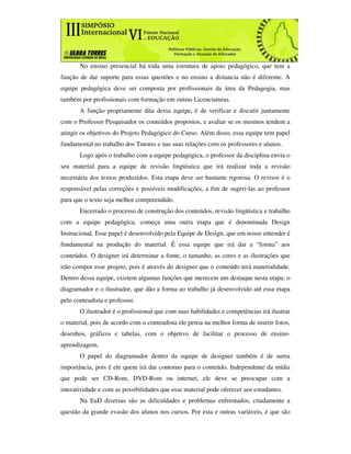 No ensino presencial há toda uma estrutura de apoio pedagógico, que tem a
função de dar suporte para essas questões e no ensino a distancia não é diferente. A
equipe pedagógica deve ser composta por profissionais da área da Pedagogia, mas
também por profissionais com formação em outras Licenciaturas.
       A função propriamente dita dessa equipe, é de verificar e discutir juntamente
com o Professor Pesquisador os conteúdos propostos, e avaliar se os mesmos tendem a
atingir os objetivos do Projeto Pedagógico do Curso. Além disso, essa equipe tem papel
fundamental no trabalho dos Tutores e nas suas relações com os professores e alunos.
       Logo após o trabalho com a equipe pedagógica, o professor da disciplina envia o
seu material para a equipe de revisão lingüística que irá realizar toda a revisão
necessária dos textos produzidos. Esta etapa deve ser bastante rigorosa. O revisor é o
responsável pelas correções e possíveis modificações, a fim de sugeri-las ao professor
para que o texto seja melhor compreendido.
       Encerrado o processo de construção dos conteúdos, revisão lingüística e trabalho
com a equipe pedagógica, começa uma outra etapa que é denominada Design
Instrucional. Esse papel é desenvolvido pela Equipe de Design, que em nosso entender é
fundamental na produção do material. É essa equipe que irá dar a “forma” aos
conteúdos. O designer irá determinar a fonte, o tamanho, as cores e as ilustrações que
irão compor esse projeto, pois é através do designer que o conteúdo terá materialidade.
Dentro dessa equipe, existem algumas funções que merecem um destaque nesta etapa: o
diagramador e o ilustrador, que dão a forma ao trabalho já desenvolvido até essa etapa
pelo conteudista e professor.
       O ilustrador é o profissional que com suas habilidades e competências irá ilustrar
o material, pois de acordo com o conteudista ele pensa na melhor forma de inserir fotos,
desenhos, gráficos e tabelas, com o objetivo de facilitar o processo de ensino-
aprendizagem.
       O papel do diagramador dentro da equipe de designer também é de suma
importância, pois é ele quem irá dar contorno para o conteúdo. Independente da mídia
que pode ser CD-Rom, DVD-Rom ou internet, ele deve se preocupar com a
interatividade e com as possibilidades que esse material pode oferecer aos estudantes.
       Na EaD diversas são as dificuldades e problemas enfrentados, citadamente a
questão da grande evasão dos alunos nos cursos. Por esta e outras variáveis, é que são
 