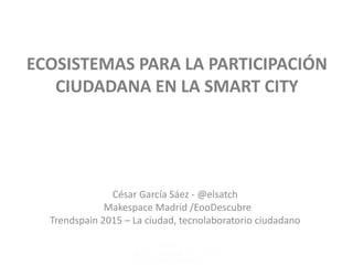 ECOSISTEMAS PARA LA PARTICIPACIÓN
CIUDADANA EN LA SMART CITY
César García Sáez - @elsatch
Makespace Madrid /EooDescubre
Trendspain 2015 – La ciudad, tecnolaboratorio ciudadano
 