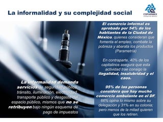 La informalidad y su complejidad social 
La informalidad demanda 
servicios de seguridad pública, 
tránsito, iluminación, electricidad, 
transporte público y desgaste del 
espacio público, mismos que no se 
retribuyen bajo ningún esquema de 
pago de impuestos 
El comercio informal es 
aprobado por 54% de los 
habitantes de la Ciudad de 
México, quienes consideran que 
fomenta el empleo, combate la 
pobreza y abarata los productos 
(Parametría) 
En contraparte, 40% de los 
capitalinos asegura que esta 
actividad trae consigo la 
ilegalidad, insalubridad y el 
caos. 
95% de las personas 
considera que hay mucho 
comercio ambulante en el DF, 
66% opina lo mismo sobre su 
delegación y 31% en su colonia; 
pero menos de la mitad quieren 
que los retiren. 
 