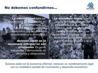 No debemos confundirnos… 
La informalidad debe ser 
abatida a través de entender en 
su justa dimensión sus 
condiciones y favoreciendo 
mecanismos que propicien su 
incorporación a la formalidad. 
Quienes están en la 
economía informal no son 
criminales. Es gente 
trabajadora y demandante de 
derechos y obligaciones. 
La economía ilegal, aquella 
que se fortalece de productos 
provenientes de la piratería o 
robados, debe ser atacada de 
manera frontal en todos sus 
canales de distribución a través de 
las instancias judiciales con las 
que el Gobierno Federal y de la 
Ciudad, cuenta. 
Quienes están en la economía informal, merecen un reordenamiento legal 
con un verdadero sentido de crecimiento y desarrollo económico. 
 