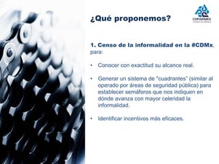 ¿Qué proponemos? 
1. Censo de la informalidad en la #CDMx, 
para: 
• Conocer con exactitud su alcance real. 
• Generar un sistema de "cuadrantes” (similar al 
operado por áreas de seguridad pública) para 
establecer semáforos que nos indiquen en 
dónde avanza con mayor celeridad la 
informalidad. 
• Identificar incentivos más eficaces. 
 