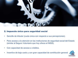 2. Impuesto único para seguridad social 
• Sencillo de tributar (cuota única con respecto a sus percepciones). 
• Para acceso a la atención en las instituciones de seguridad social del Estado 
(similar al Seguro Voluntario que hoy ofrece el IMSS). 
• Con capacidad de acceso a créditos. 
• Incentivo de bajo costo y con gran capacidad de contribución general. 
 