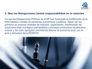 3. Que las Delegaciones tomen responsabilidad en la solución 
Ya que las Delegaciones Políticas en el DF han fomentado la proliferación de la 
informalidad a cambio de beneficios económicos y políticos, deben ser los 
primeros en propiciar modelos de inclusión, capacitación, identificación de 
vocaciones bajo una lógica metropolitana y procesos productivos locales para 
innovar y dar valor agregado, permitiendo detonar la economía local, con la 
guía y estructura de la SEDECO. 
 