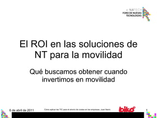 El ROI en las soluciones de NT para la movilidad Qué buscamos obtener cuando invertimos en movilidad 6 de abril de 2011 Cómo aplicar las TIC para el ahorro de costes en las empresas. Juan Narro 