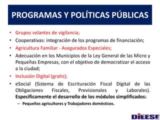 PROGRAMAS Y POLÍTICAS PÚBLICAS 
• Grupos volantes de vigilancia; 
• Cooperativas: integración de los programas de financiación; 
• Agricultura Familiar - Asegurados Especiales; 
• Adecuación en los Municipios de la Ley General de las Micro y 
Pequeñas Empresas, con el objetivo de democratizar el acceso 
a la ciudad; 
• Inclusión Digital (gratis); 
• eSocial (Sistema de Escrituración Fiscal Digital de las 
Obligaciones Fiscales, Previsionales y Laborales). 
Específicamente el desarrollo de los módulos simplificados: 
– Pequeños agricultores y Trabajadores domésticos. 
 