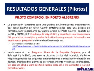 RESULTADOS GENERALES (Pilotos) 
PILOTO COMERCIO, EN PORTO ALEGRE/RS 
• La publicación “Subsídios para uma política de formalização: trabalhadores 
por conta própria de Porto Alegre” (Informaciones para una política de 
formalización: trabajadores por cuenta propia de Porto Alegre) - soporte de 
la OIT y FOMIN/BID. Cuaderno de diagnóstico y constituye una herramienta 
útil para otros municipios y redes de instituciones que estén interesados en 
implementar proyectos de formalización semejantes. 
– Disponible en internet en el sitio: 
http://www.dieese.org.br/projetos/informalidade/pesquisaSubsidiosPoliticadeFormalizacao 
.pdf 
• Implementación del Programa Línea de la Pequeña Empresa, por el 
Sebrae/RS y la SMIC, que recorre distintos barrios del municipio de Porto 
Alegre registrando los pequeños emprendedores y brindando orientación en 
gestión, microcrédito, permisos de funcionamiento y licencias municipales. 
De abril de 2011 a abril de 2013 fueron cerca de 7 mil consultas y 1,2 mil 
formalizaciones. 
 