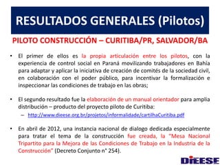 RESULTADOS GENERALES (Pilotos) 
PILOTO CONSTRUCCIÓN – CURITIBA/PR, SALVADOR/BA 
• El primer de ellos es la propia articulación entre los pilotos, con la 
experiencia de control social en Paraná movilizando trabajadores en Bahía 
para adaptar y aplicar la iniciativa de creación de comités de la sociedad civil, 
en colaboración con el poder público, para incentivar la formalización e 
inspeccionar las condiciones de trabajo en las obras; 
• El segundo resultado fue la elaboración de un manual orientador para amplia 
distribución – producto del proyecto piloto de Curitiba: 
– http://www.dieese.org.br/projetos/informalidade/cartilhaCuritiba.pdf 
• En abril de 2012, una instancia nacional de dialogo dedicada especialmente 
para tratar el tema de la construcción fue creada, la “Mesa Nacional 
Tripartito para la Mejora de las Condiciones de Trabajo en la Industria de la 
Construcción” (Decreto Conjunto n° 254). 
 