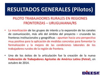 RESULTADOS GENERALES (Pilotos) 
PILOTO TRABAJADORES RURALES EN REGIONES 
FRONTERIZAS – URUGUAIANA/RS 
• La movilización de los grupos de interés y la expansión de los canales 
de comunicación, más allá del ámbito del proyecto – cruzando las 
fronteras institucionales y geográficas - apuntan hacia una perspectiva 
muy positiva para la aplicación de medidas concretas para fomentar la 
formalización y la mejora de las condiciones laborales de los 
trabajadores rurales de la región de frontera. 
• Uno de los éxitos de la articulación fue la creación de la nueva 
Federación de Trabajadores Agrícolas de América Latina (Fetral), en 
octubre de 2014. 
 