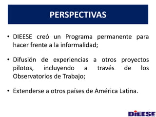 PERSPECTIVAS 
• DIEESE creó un Programa permanente para 
hacer frente a la informalidad; 
• Difusión de experiencias a otros proyectos 
pilotos, incluyendo a través de los 
Observatorios de Trabajo; 
• Extenderse a otros países de América Latina. 
 